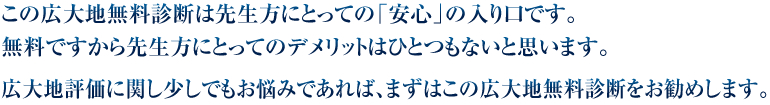 この広大地無料診断は先生方にとっての「安心」の入り口です。無料ですから先生方にとってのデメリットはひとつもないと思います。広大地評価に関し少しでもお悩みであれば、まずはこの広大地無料診断をお勧めします。